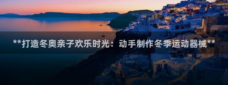 ZL尊龙凯时集团：**打造冬奥亲子欢乐时光：动手制作