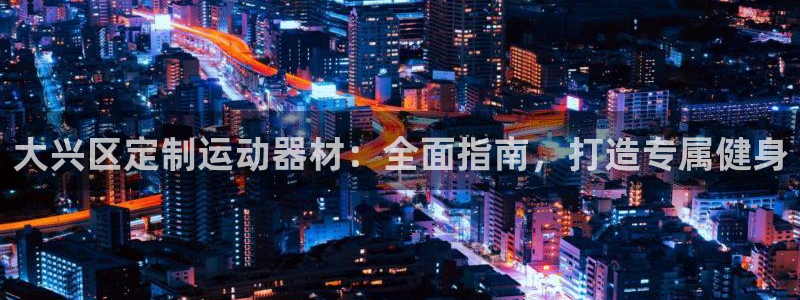 尊龙人生就是博官：大兴区定制运动器材：全面指南，打造