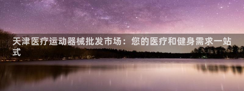 尊龙凯时下载人生就是博：天津医疗运动器械批发市场：您