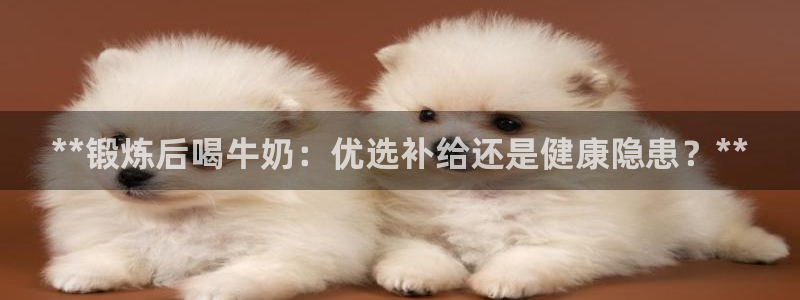 凯时ag旗舰厅：**锻炼后喝牛奶：优选补给还是健康隐